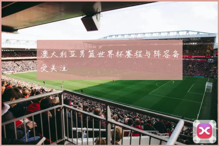 澳大利亚男篮世界杯赛程与阵容备受关注