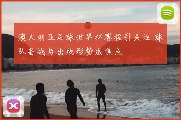 澳大利亚足球世界杯赛程引关注 球队备战与出线形势成焦点