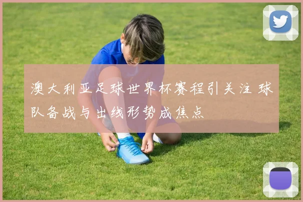 澳大利亚足球世界杯赛程引关注 球队备战与出线形势成焦点
